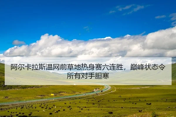 阿尔卡拉斯温网前草地热身赛六连胜，巅峰状态令所有对手胆寒