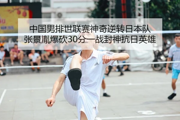 中国男排世联赛神奇逆转日本队 张景胤爆砍30分一战封神抗日英雄