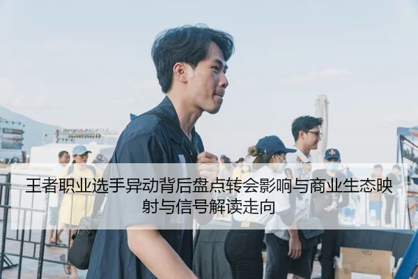 王者职业选手异动背后盘点转会影响与商业生态映射与信号解读走向