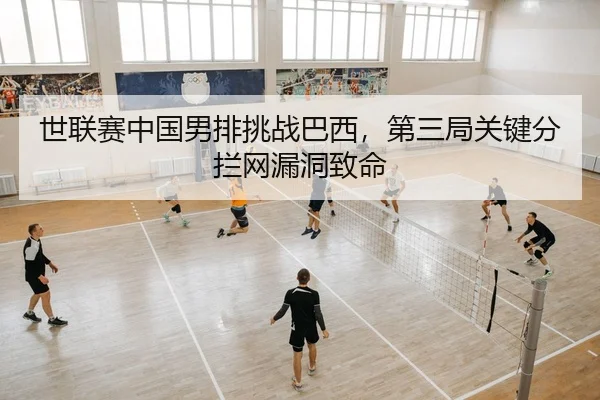 世联赛中国男排挑战巴西，第三局关键分拦网漏洞致命
