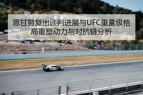 恩甘努复出谈判进展与UFC重量级格局重塑动力与对抗链分析